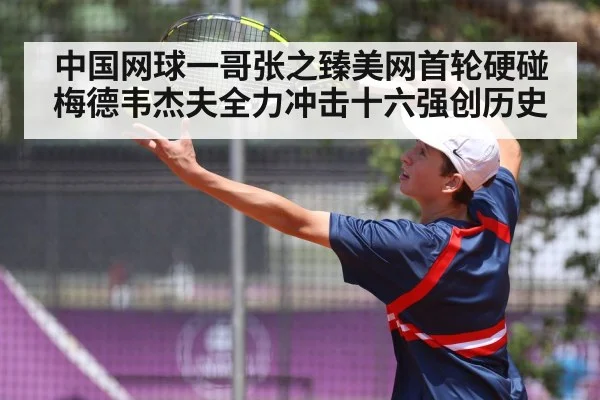 中国网球一哥张之臻美网首轮硬碰梅德韦杰夫全力冲击十六强创历史